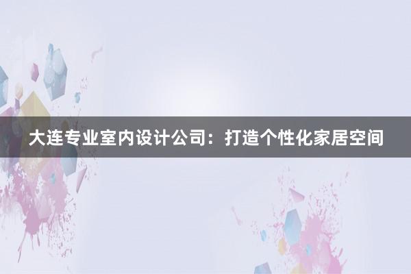 大连专业室内设计公司：打造个性化家居空间